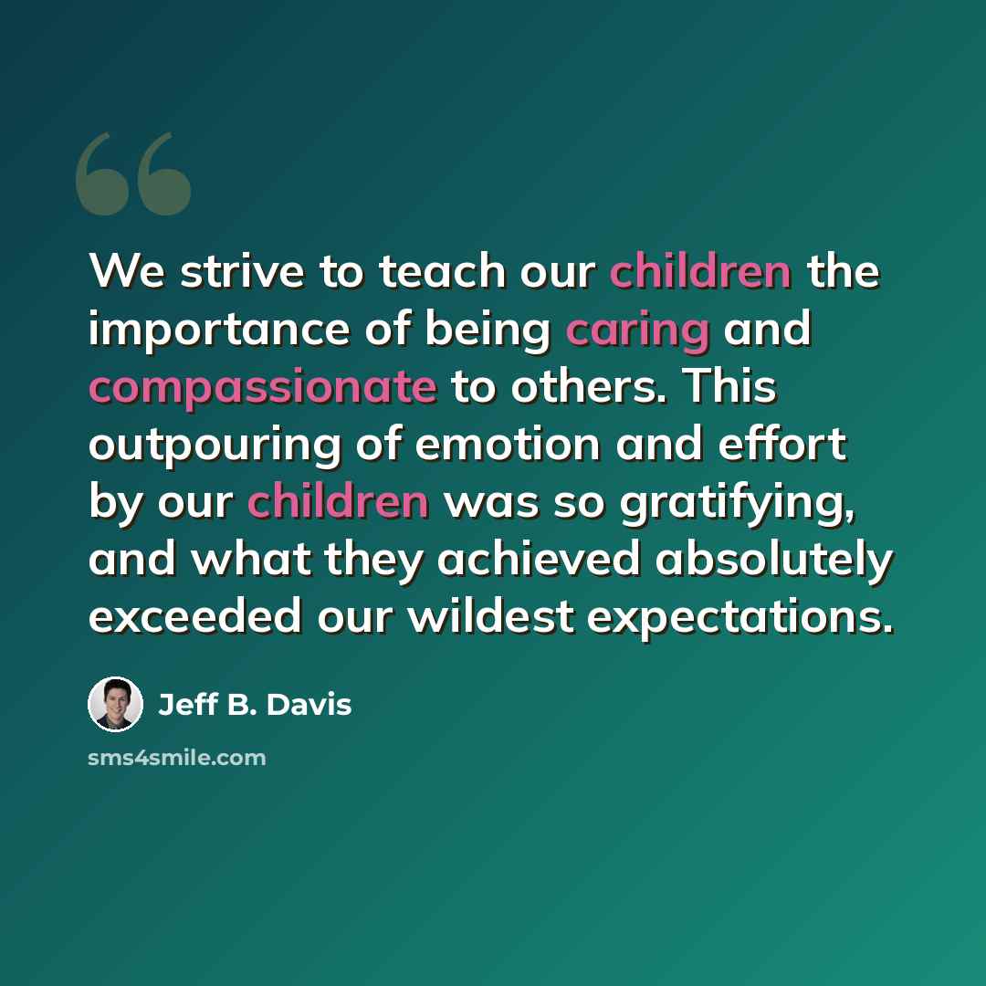 “We strive to teach our children the importance of being caring and compassionate to others. This outpouring of emotion and effort by our children was so gratifying, and what they achieved absolutely exceeded our wildest expectations.” quote by Jeff B. Davis