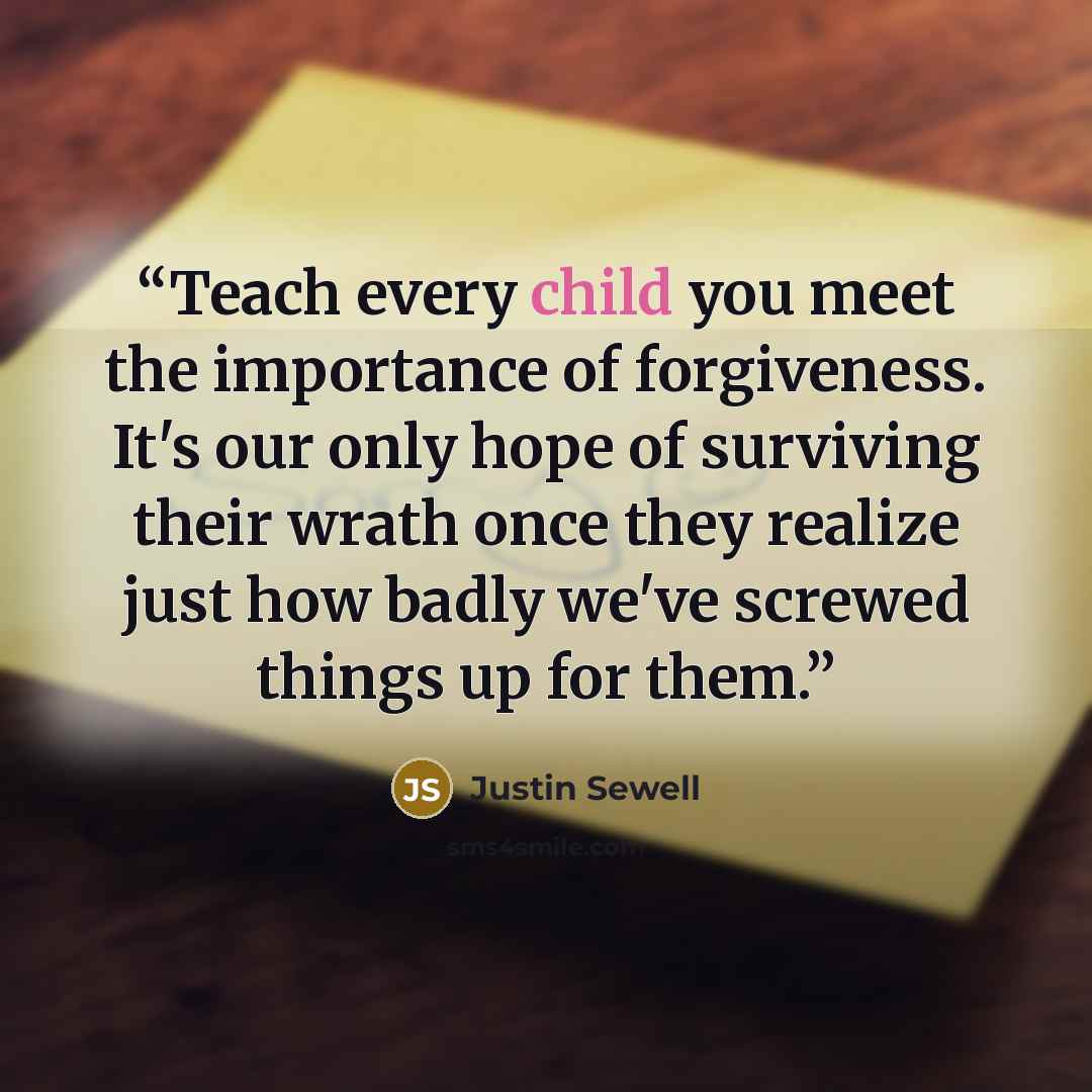 “Teach every child you meet the importance of forgiveness. It's our only hope of surviving their wrath once they realize just how badly we've screwed things up for them.” quote by Justin Sewell