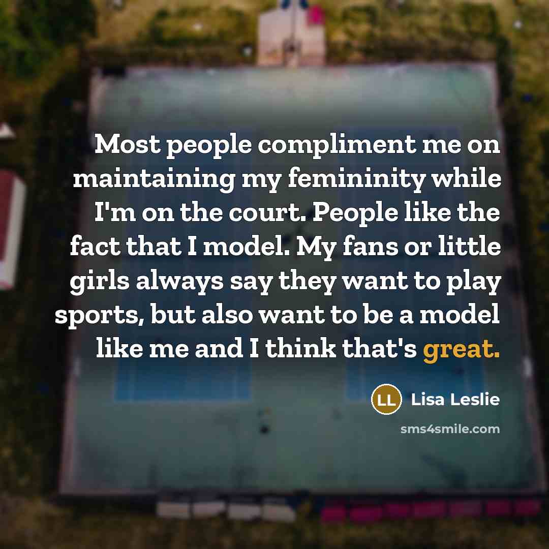 “Most people compliment me on maintaining my femininity while I'm on the court. People like the fact that I model. My fans or little girls always say they want to play sports, but also want to be a model like me and I think that's great.” quote by Lisa Leslie