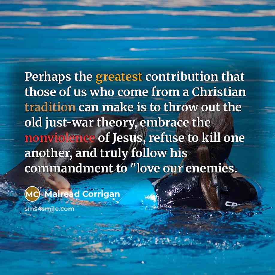 “Perhaps the greatest contribution that those of us who come from a Christian tradition can make is to throw out the old just-war theory, embrace the nonviolence of Jesus, refuse to kill one another, and truly follow his commandment to "love our enemies.” quote by Mairead Corrigan