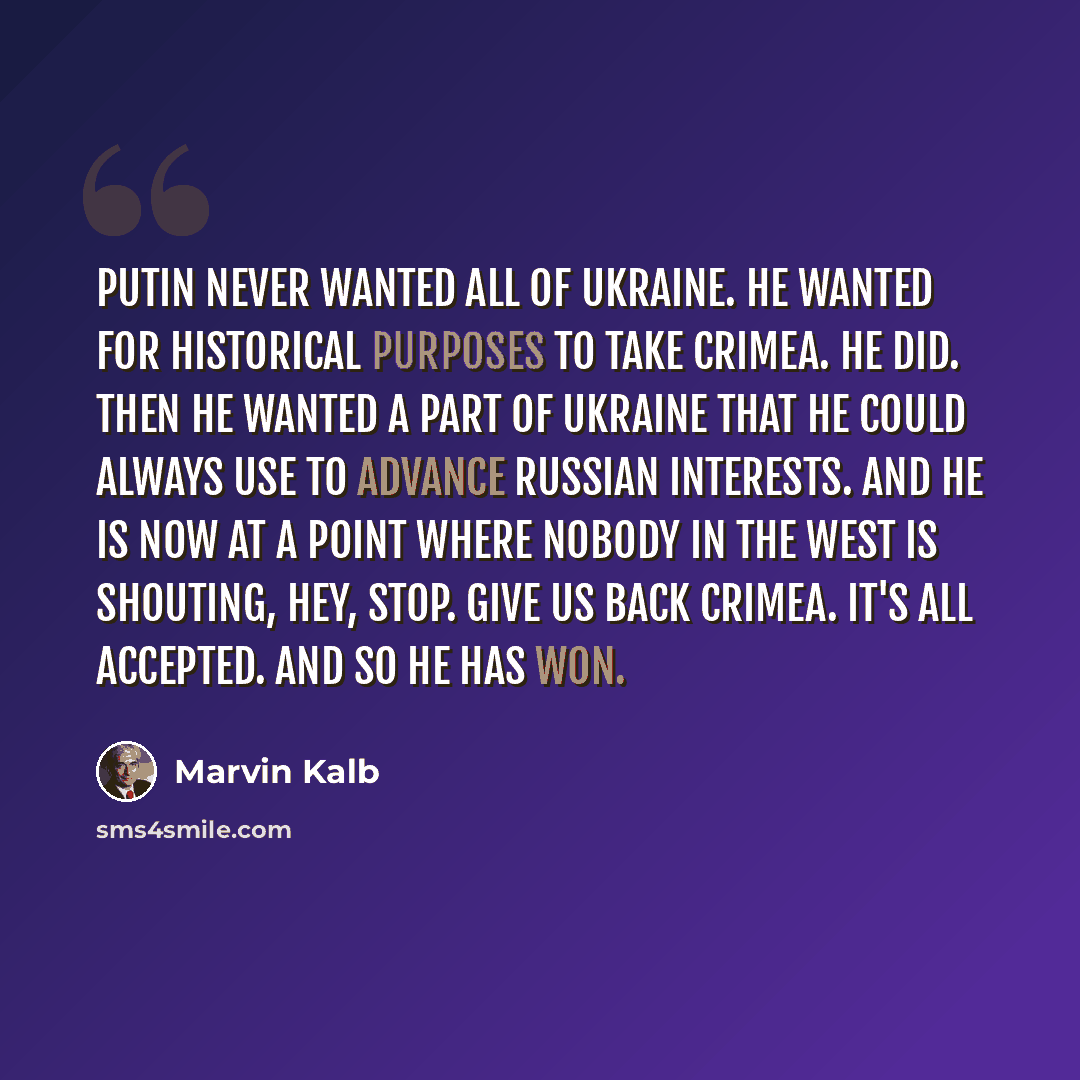 “Putin never wanted all of Ukraine. He wanted for historical purposes to take Crimea. He did. Then he wanted a part of Ukraine that he could always use to advance Russian interests. And he is now at a point where nobody in the West is shouting, hey, stop. Give us back Crimea. It's all accepted. And…” quote by Marvin Kalb