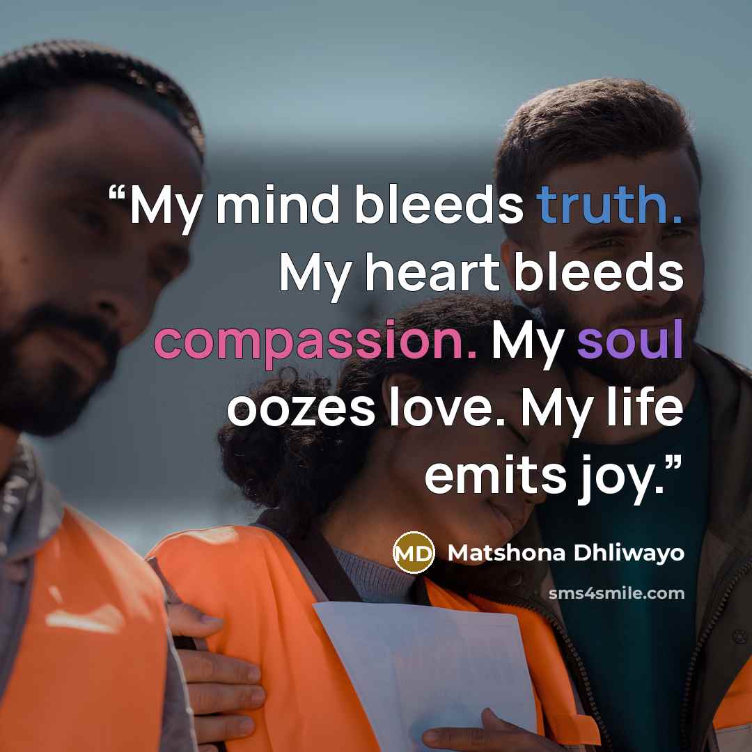“My mind bleeds truth. My heart bleeds compassion. My soul oozes love. My life emits joy.” quote by Matshona Dhliwayo