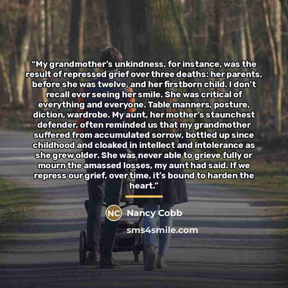 “My grandmother’s unkindness, for instance, was the result of repressed grief over three deaths: her parents, before she was twelve, and her firstborn child. I don’t recall ever seeing her smile. She was critical of everything and everyone. Table manners, posture, diction, wardrobe. My aunt, her…” quote by Nancy Cobb