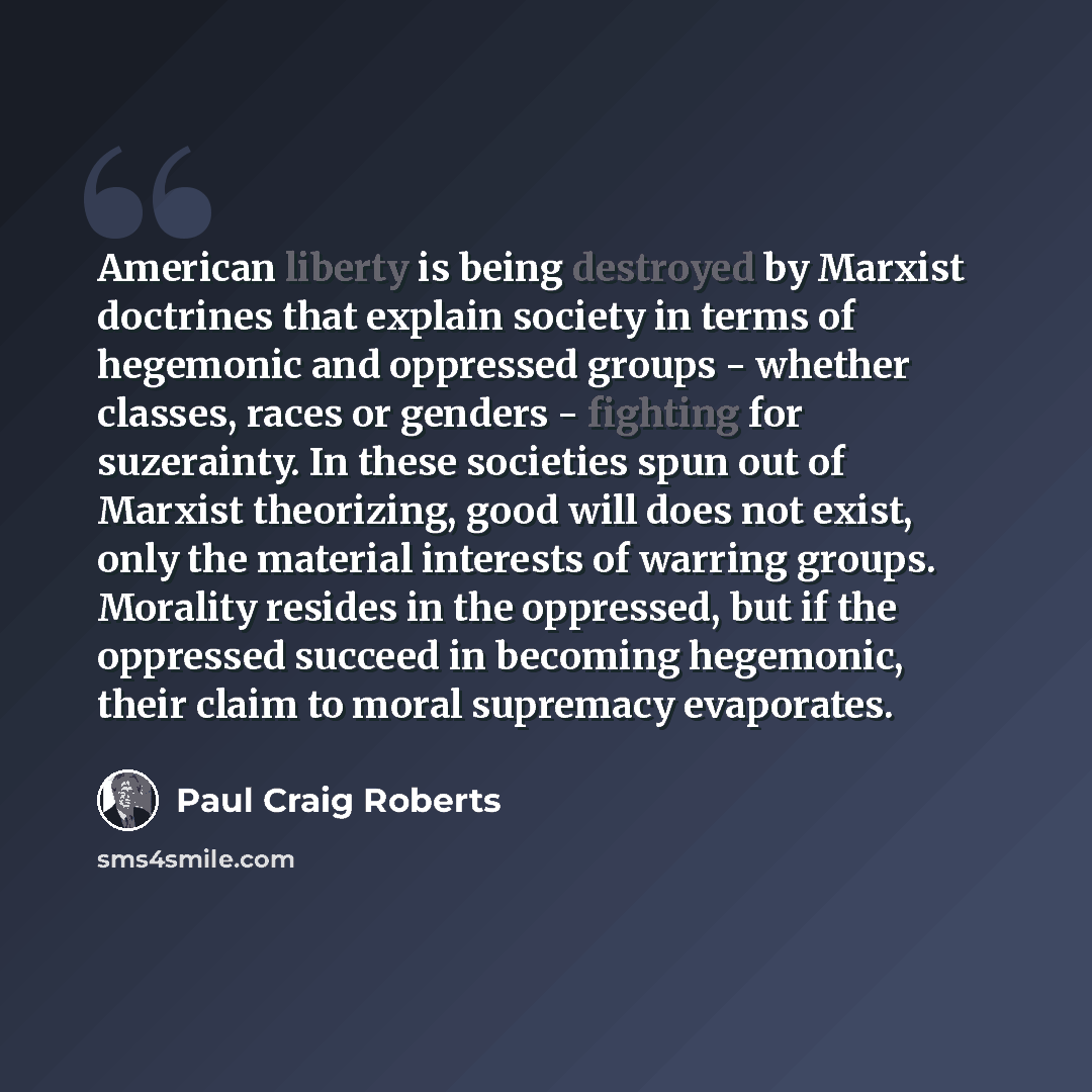 “American liberty is being destroyed by Marxist doctrines that explain society in terms of hegemonic and oppressed groups - whether classes, races or genders - fighting for suzerainty. In these societies spun out of Marxist theorizing, good will does not exist, only the material interests of…” quote by Paul Craig Roberts
