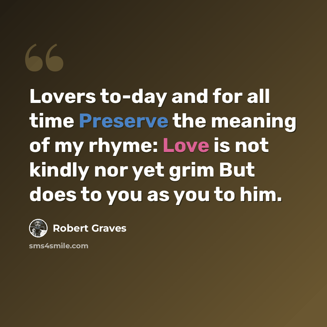 “Lovers to-day and for all time Preserve the meaning of my rhyme: Love is not kindly nor yet grim But does to you as you to him.” quote by Robert Graves
