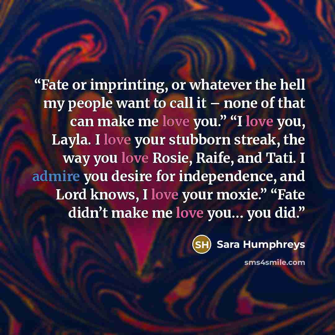 “Fate or imprinting, or whatever the hell my people want to call it – none of that can make me love you.” “I love you, Layla. I love your stubborn streak, the way you love Rosie, Raife, and Tati. I admire you desire for independence, and Lord knows, I love your moxie.” “Fate didn’t make me love…” quote by Sara Humphreys