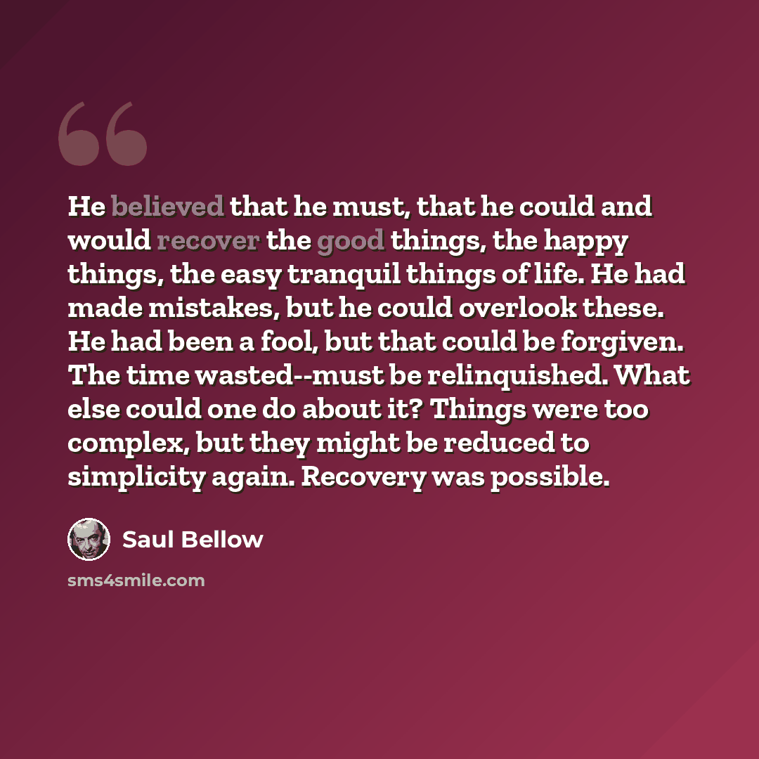 “He believed that he must, that he could and would recover the good things, the happy things, the easy tranquil things of life. He had made mistakes, but he could overlook these. He had been a fool, but that could be forgiven. The time wasted--must be relinquished. What else could one do about it?…” quote by Saul Bellow