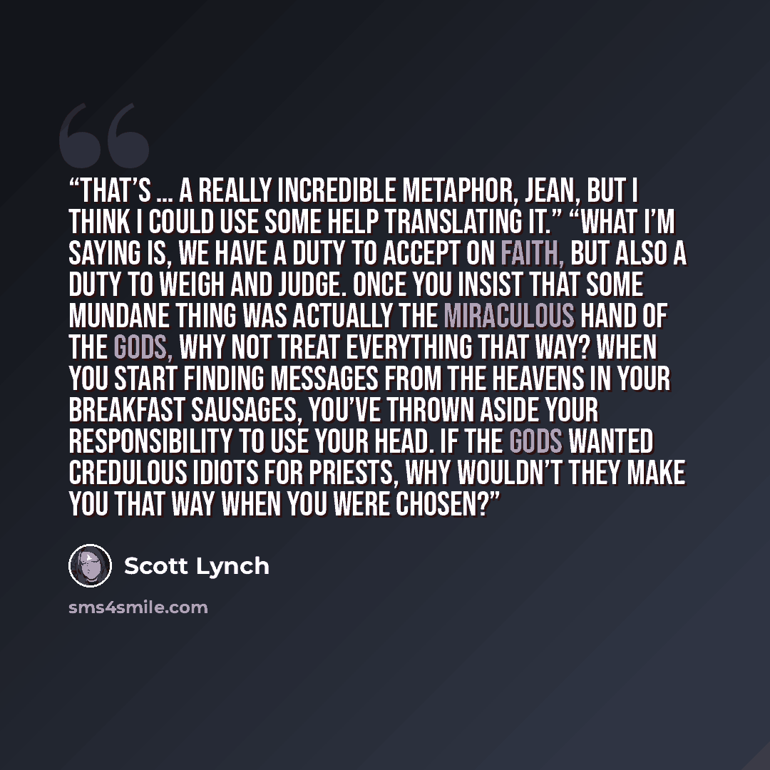 “That’s … a really incredible metaphor, Jean, but I think I could use some help translating it.” “What I’m saying is, we have a duty to accept on faith, but also a duty to weigh and judge. Once you insist that some mundane thing was actually the miraculous hand of the gods, why not treat everything…” quote by Scott Lynch