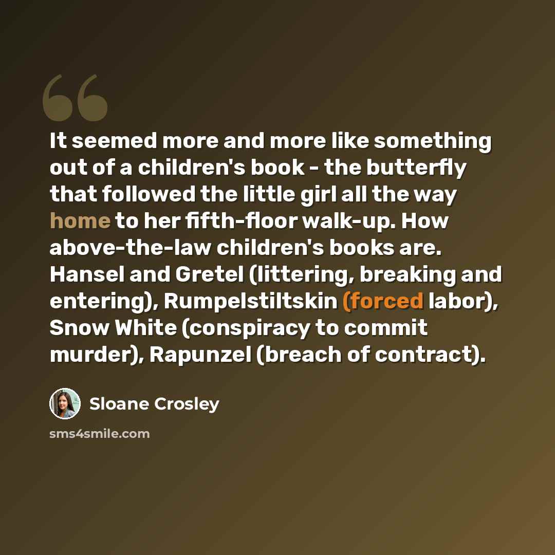 “It seemed more and more like something out of a children's book - the butterfly that followed the little girl all the way home to her fifth-floor walk-up. How above-the-law children's books are. Hansel and Gretel (littering, breaking and entering), Rumpelstiltskin (forced labor), Snow White…” quote by Sloane Crosley