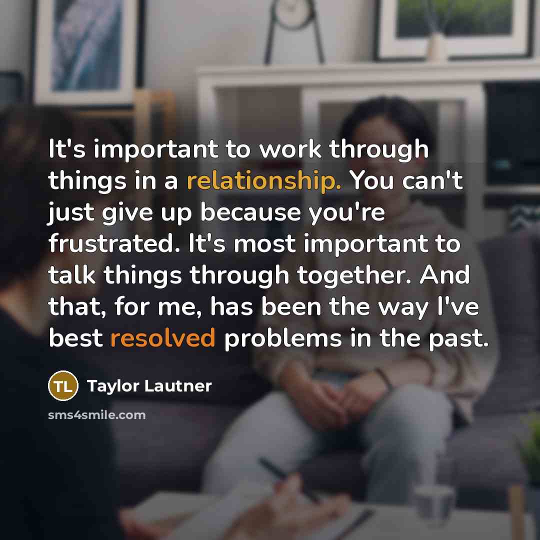 “It's important to work through things in a relationship. You can't just give up because you're frustrated. It's most important to talk things through together. And that, for me, has been the way I've best resolved problems in the past.” quote by Taylor Lautner