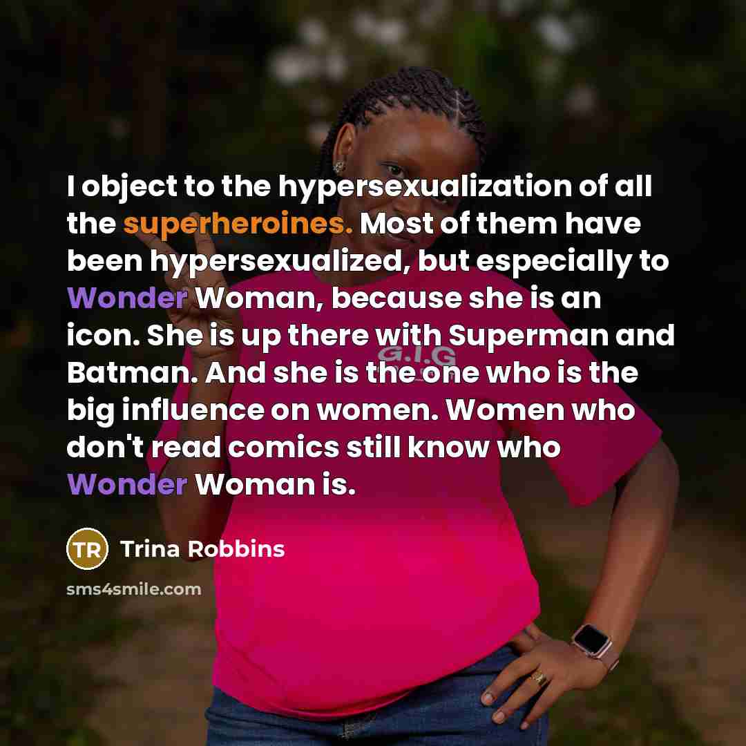 “I object to the hypersexualization of all the superheroines. Most of them have been hypersexualized, but especially to Wonder Woman, because she is an icon. She is up there with Superman and Batman. And she is the one who is the big influence on women. Women who don't read comics still know who…” quote by Trina Robbins
