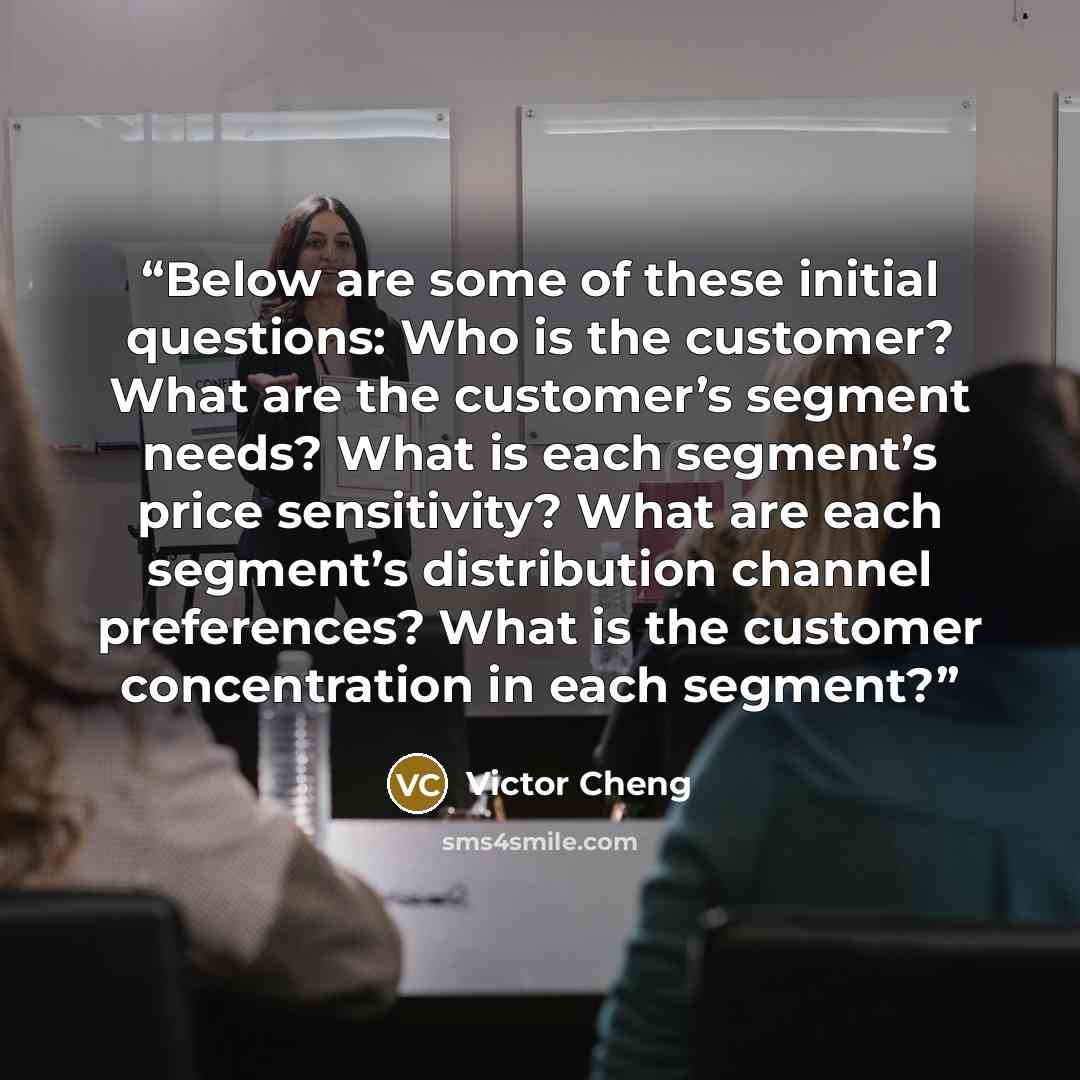 “Below are some of these initial questions: Who is the customer? What are the customer’s segment needs? What is each segment’s price sensitivity? What are each segment’s distribution channel preferences? What is the customer concentration in each segment?” quote by Victor Cheng