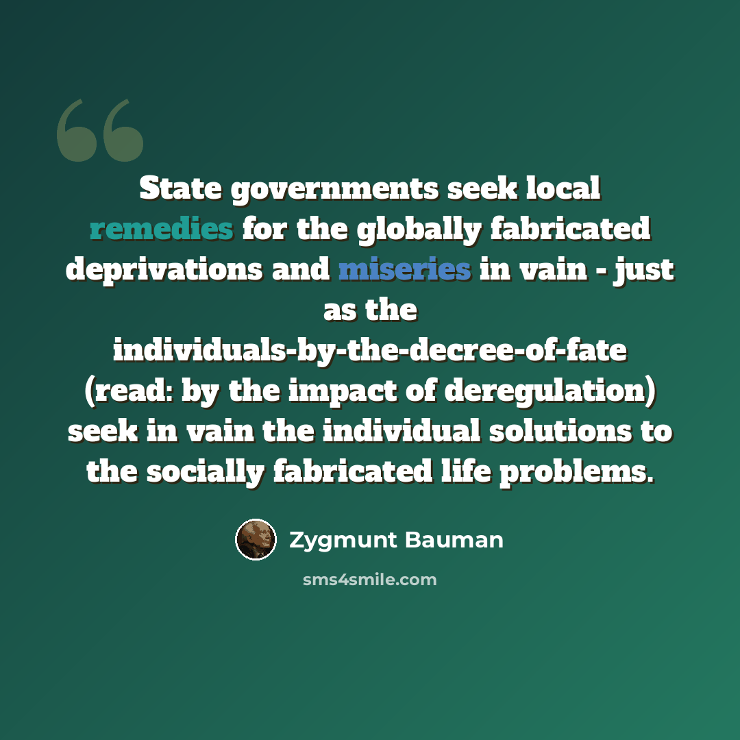 “State governments seek local remedies for the globally fabricated deprivations and miseries in vain - just as the individuals-by-the-decree-of-fate (read: by the impact of deregulation) seek in vain the individual solutions to the socially fabricated life problems.” quote by Zygmunt Bauman