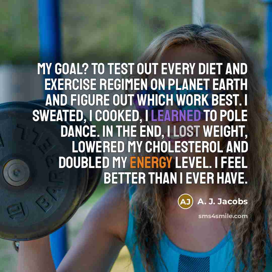 “My goal? To test out every diet and exercise regimen on planet earth and figure out which work best. I sweated, I cooked, I learned to pole dance. In the end, I lost weight, lowered my cholesterol and doubled my energy level. I feel better than I ever have.” quote by A. J. Jacobs