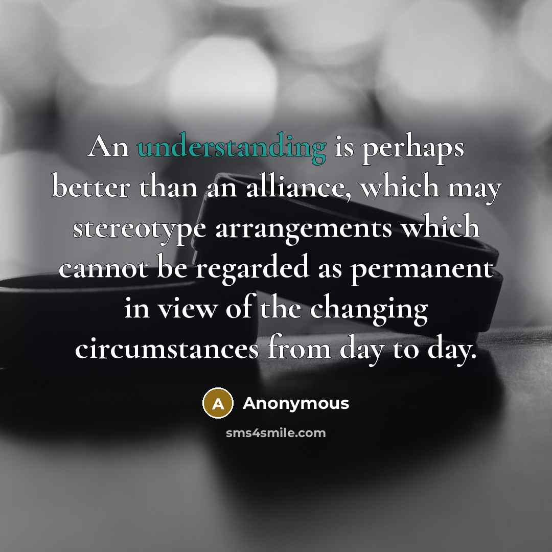 “An understanding is perhaps better than an alliance, which may stereotype arrangements which cannot be regarded as permanent in view of the changing circumstances from day to day.” quote by Anonymous