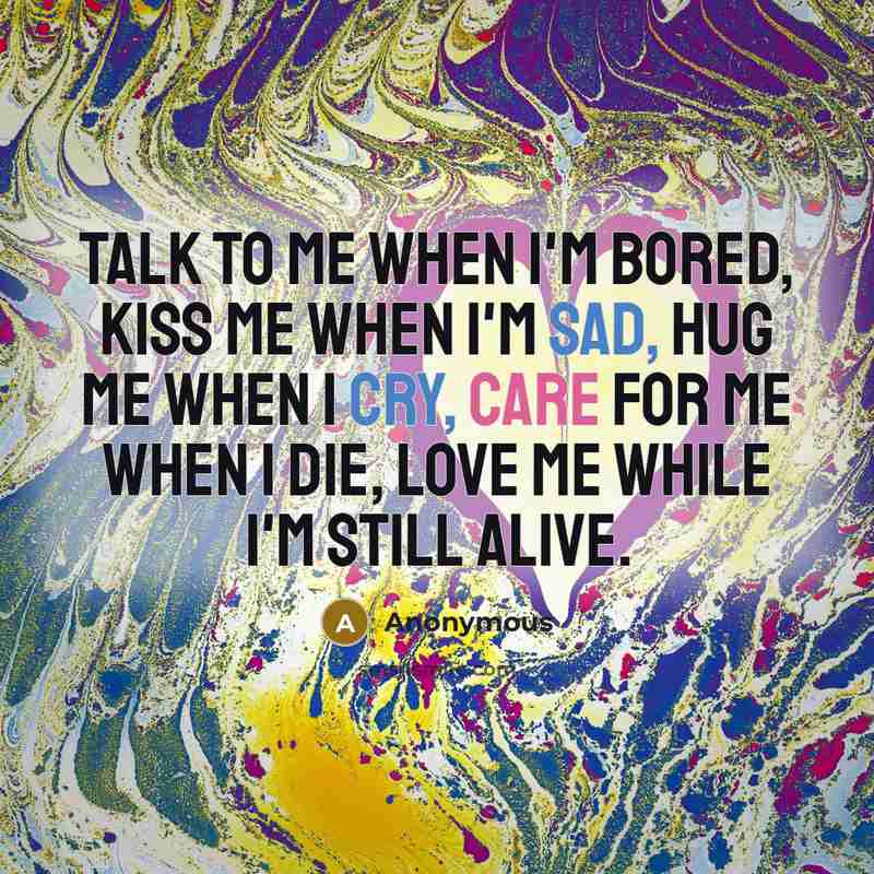 “Talk to me when I'm bored, kiss me when I'm sad, hug me when I cry, care for me when I die, love me while I'm still alive.” quote by Anonymous