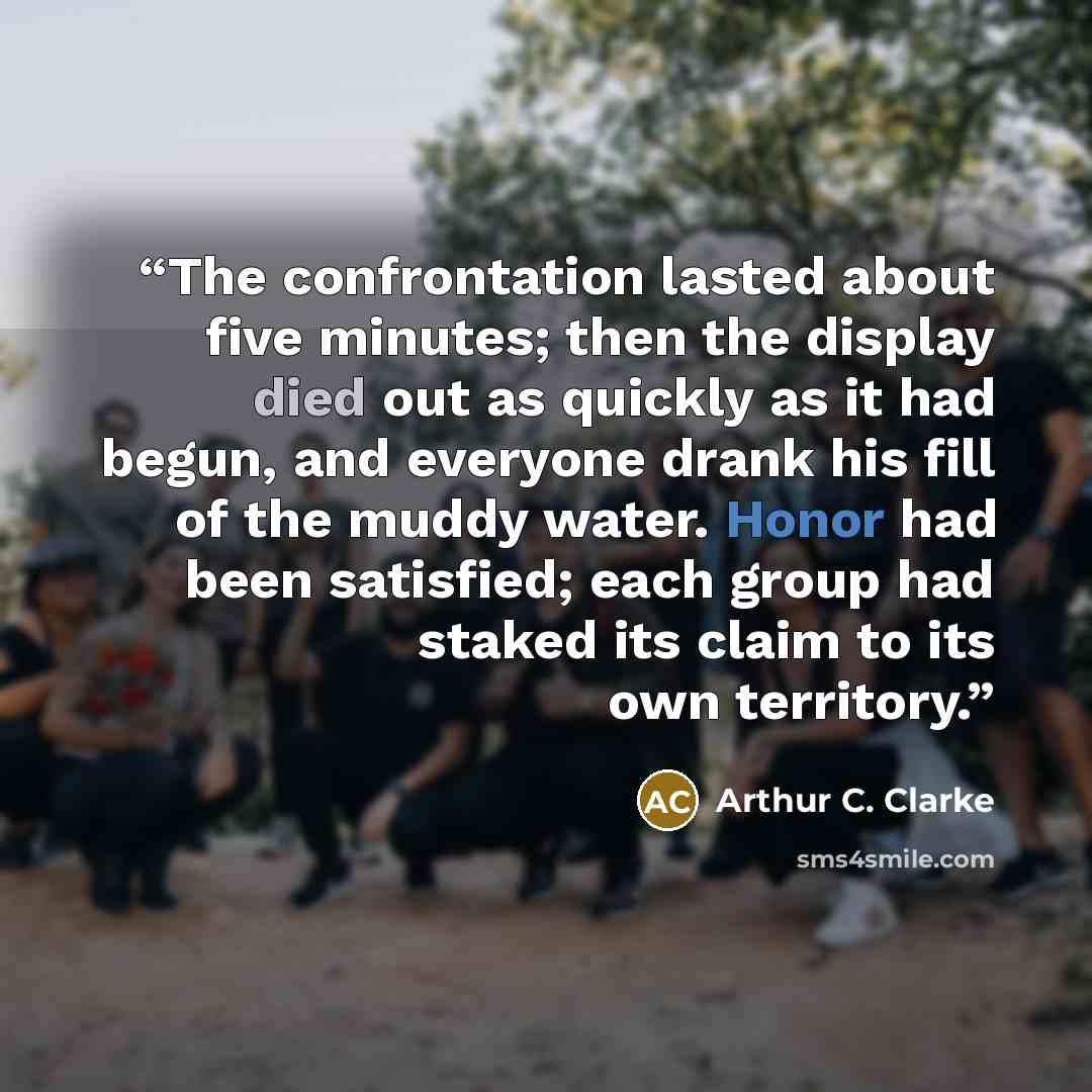 “The confrontation lasted about five minutes; then the display died out as quickly as it had begun, and everyone drank his fill of the muddy water. Honor had been satisfied; each group had staked its claim to its own territory.” quote by Arthur C. Clarke