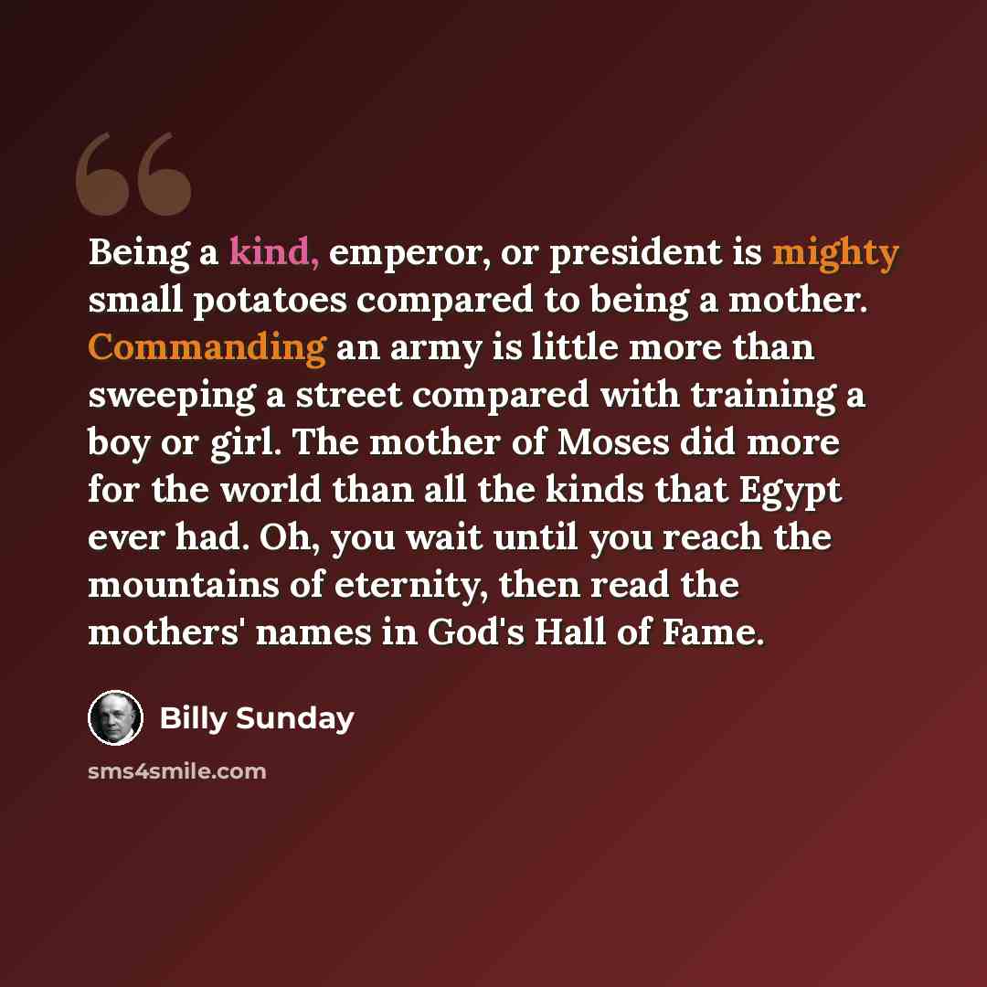 “Being a kind, emperor, or president is mighty small potatoes compared to being a mother. Commanding an army is little more than sweeping a street compared with training a boy or girl. The mother of Moses did more for the world than all the kinds that Egypt ever had. Oh, you wait until you reach…” quote by Billy Sunday