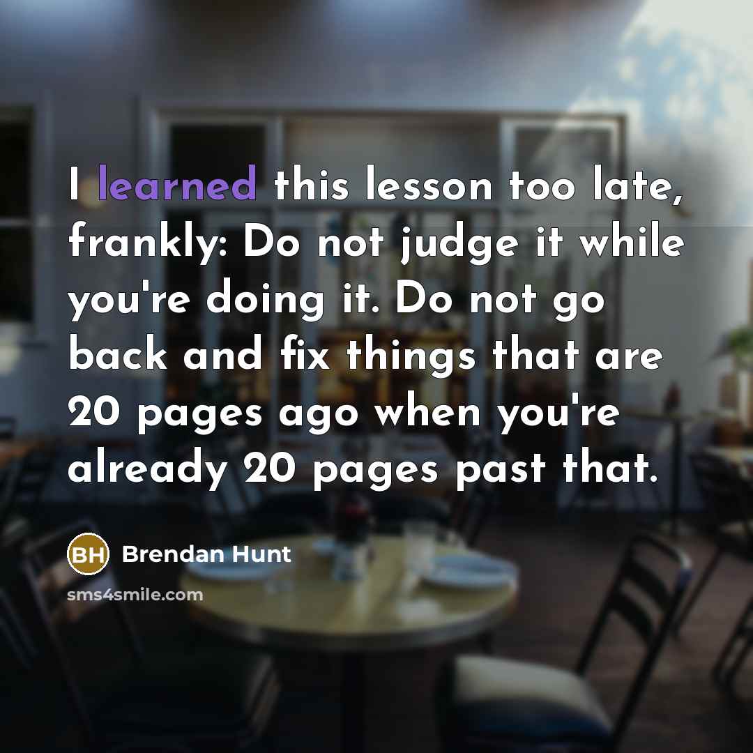 “I learned this lesson too late, frankly: Do not judge it while you're doing it. Do not go back and fix things that are 20 pages ago when you're already 20 pages past that.” quote by Brendan Hunt