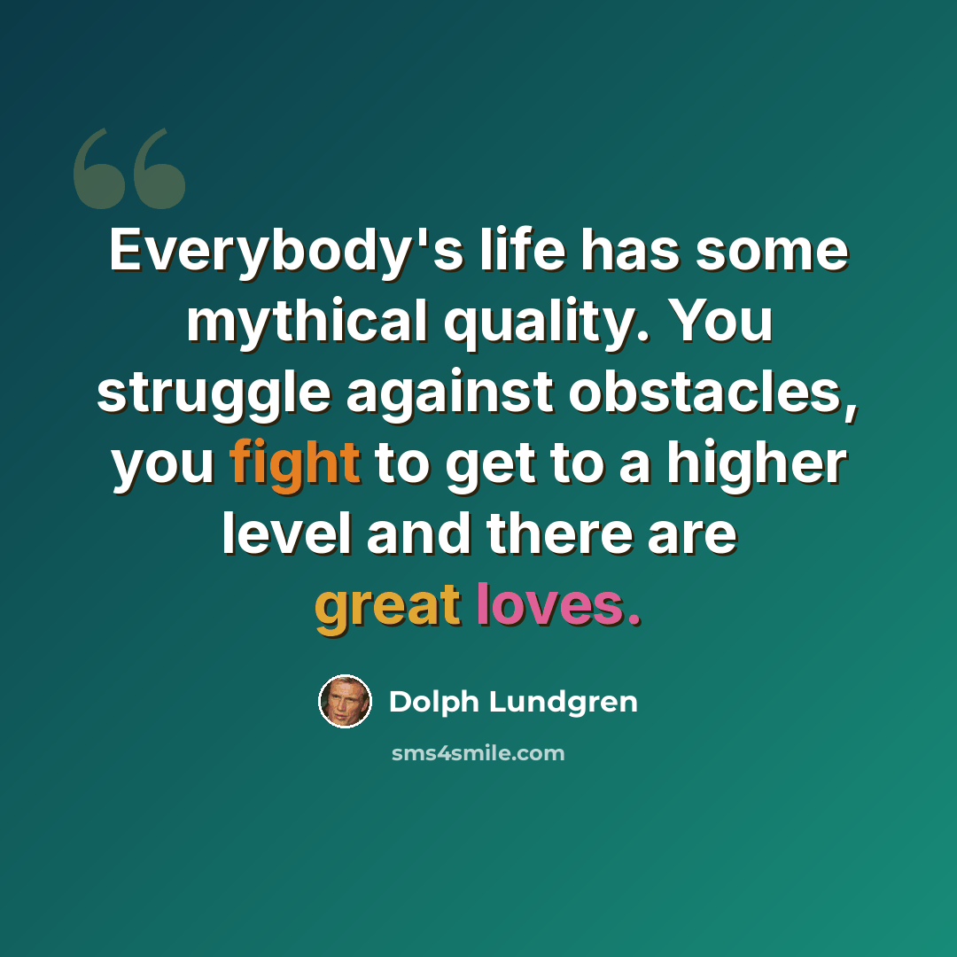 “Everybody's life has some mythical quality. You struggle against obstacles, you fight to get to a higher level and there are great loves.” quote by Dolph Lundgren