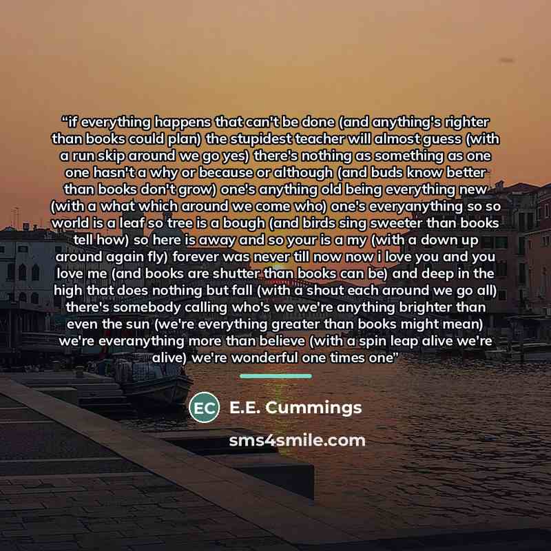 “if everything happens that can't be done (and anything's righter than books could plan) the stupidest teacher will almost guess (with a run skip around we go yes) there's nothing as something as one one hasn't a why or because or although (and buds know better than books don't grow) one's anything…” quote by E.E. Cummings