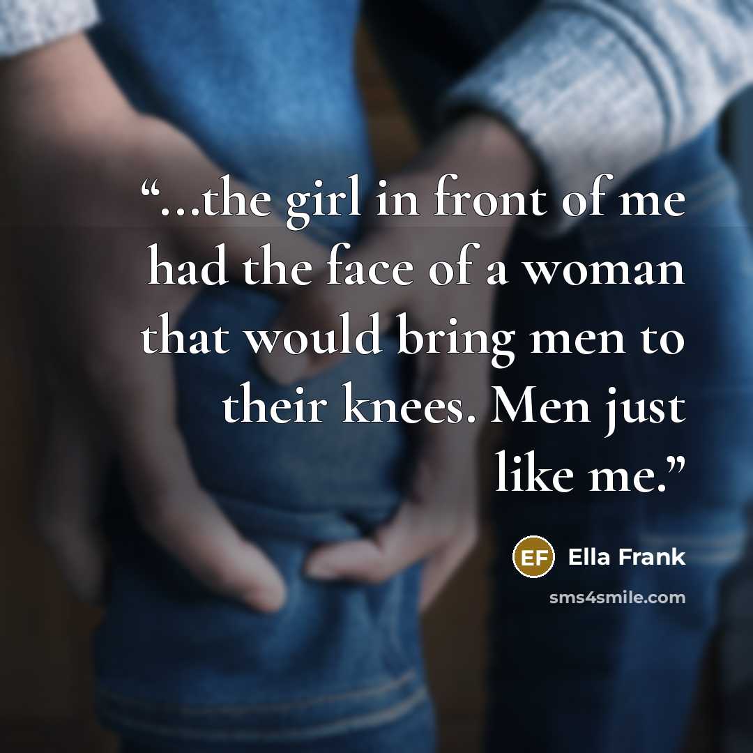 “...the girl in front of me had the face of a woman that would bring men to their knees. Men just like me.” quote by Ella Frank
