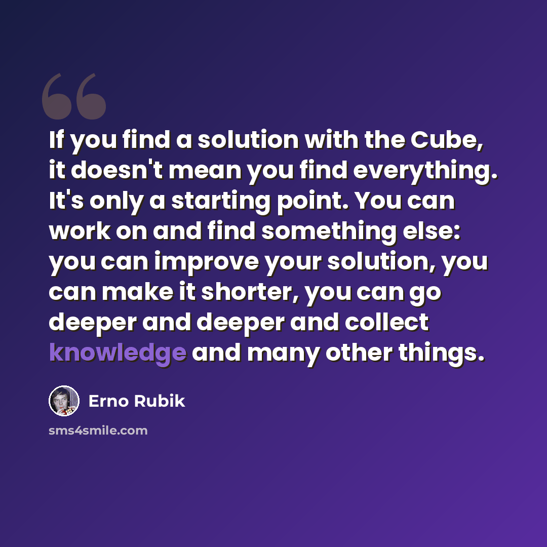“If you find a solution with the Cube, it doesn't mean you find everything. It's only a starting point. You can work on and find something else: you can improve your solution, you can make it shorter, you can go deeper and deeper and collect knowledge and many other things.” quote by Erno Rubik