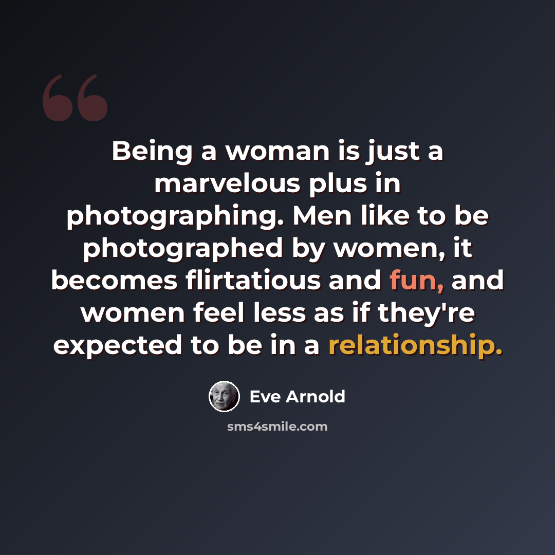 “Being a woman is just a marvelous plus in photographing. Men like to be photographed by women, it becomes flirtatious and fun, and women feel less as if they're expected to be in a relationship.” quote by Eve Arnold