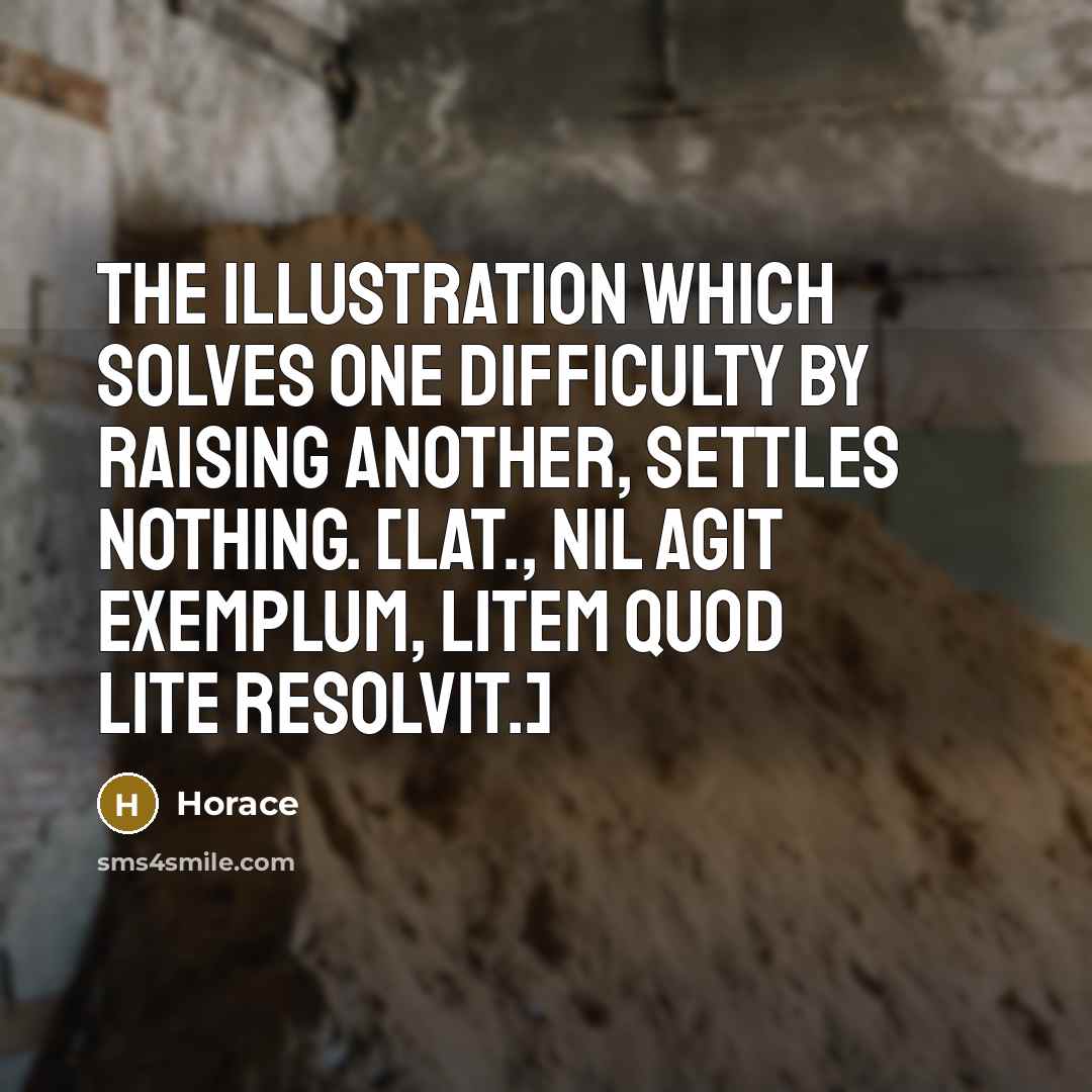 “The illustration which solves one difficulty by raising another, settles nothing. [Lat., Nil agit exemplum, litem quod lite resolvit.]” quote by Horace