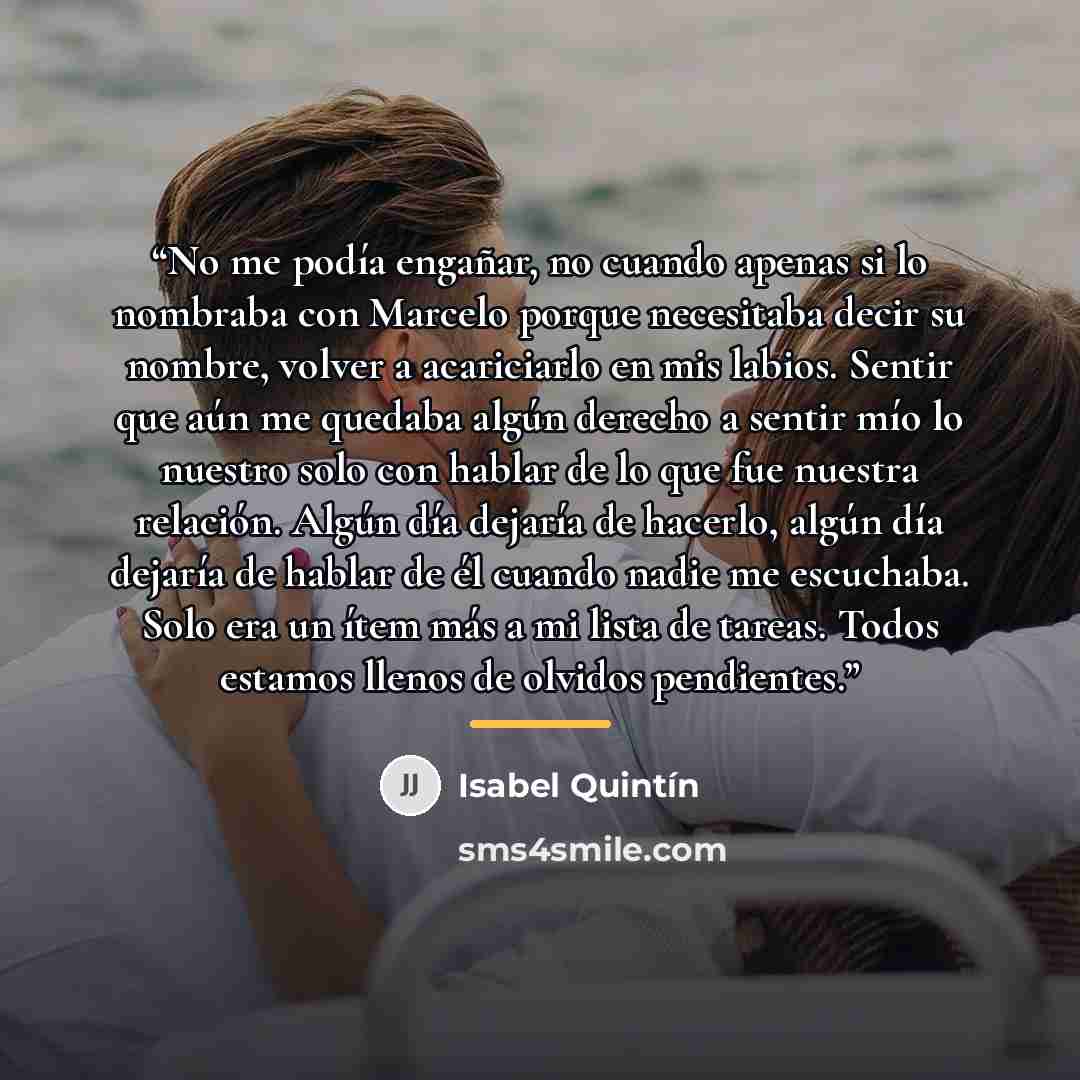 “No me podía engañar, no cuando apenas si lo nombraba con Marcelo porque necesitaba decir su nombre, volver a acariciarlo en mis labios. Sentir que aún me quedaba algún derecho a sentir mío lo nuestro solo con hablar de lo que fue nuestra relación. Algún día dejaría de hacerlo, algún día dejaría de…” quote by Isabel Quintin