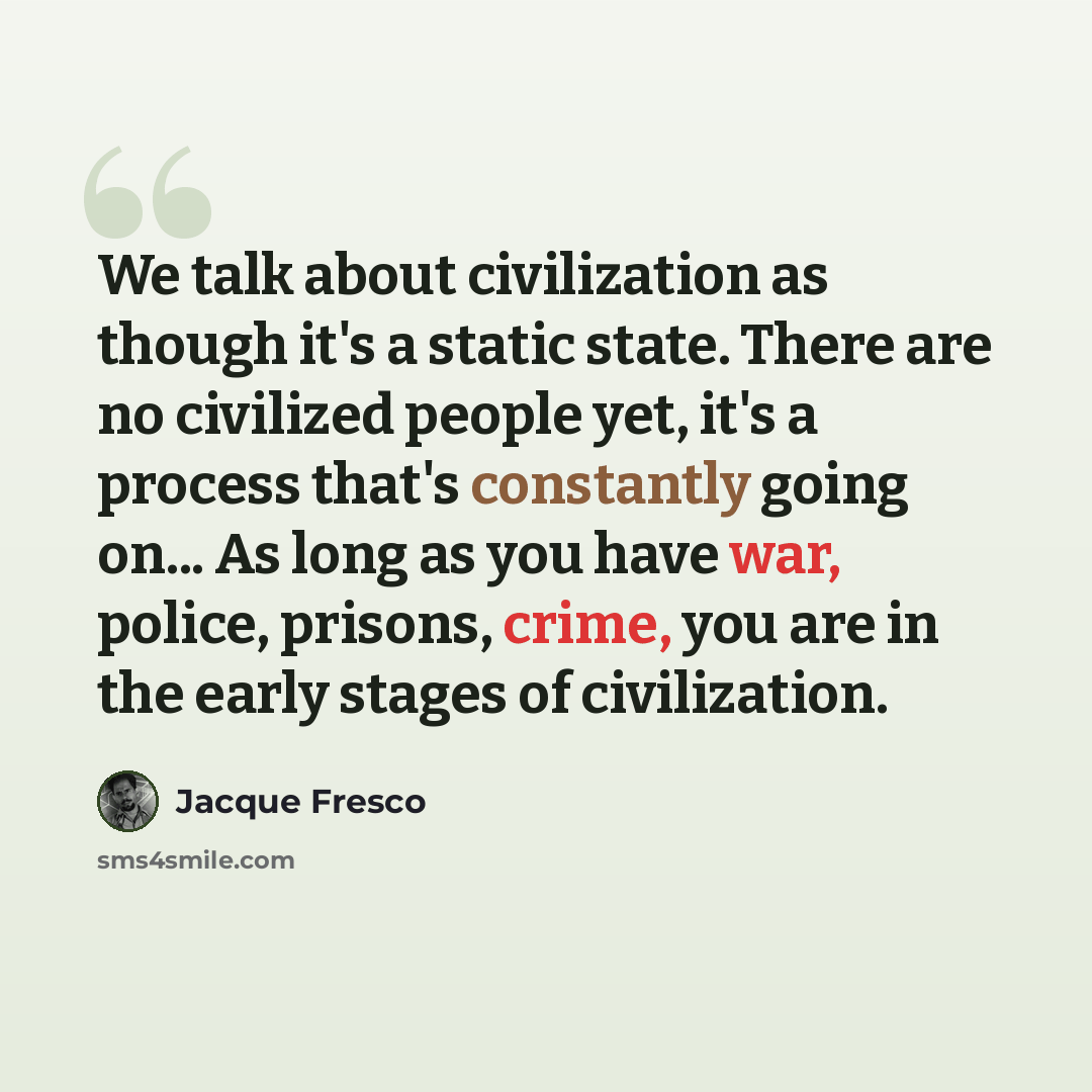 “We talk about civilization as though it's a static state. There are no civilized people yet, it's a process that's constantly going on... As long as you have war, police, prisons, crime, you are in the early stages of civilization.” quote by Jacque Fresco