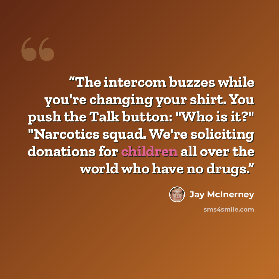 “The intercom buzzes while you're changing your shirt. You push the Talk button: "Who is it?" "Narcotics squad. We're soliciting donations for children all over the world who have no drugs.” quote by Jay McInerney