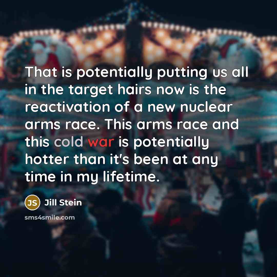 “That is potentially putting us all in the target hairs now is the reactivation of a new nuclear arms race. This arms race and this cold war is potentially hotter than it's been at any time in my lifetime.” quote by Jill Stein