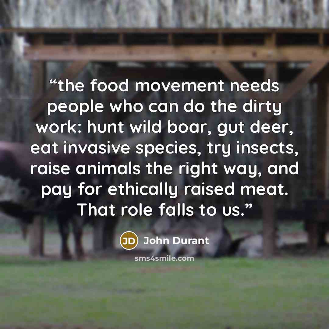 “the food movement needs people who can do the dirty work: hunt wild boar, gut deer, eat invasive species, try insects, raise animals the right way, and pay for ethically raised meat. That role falls to us.” quote by John Durant