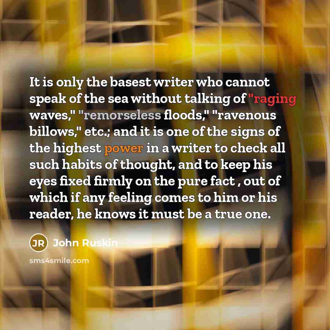 “It is only the basest writer who cannot speak of the sea without talking of "raging waves," "remorseless floods," "ravenous billows," etc.; and it is one of the signs of the highest power in a writer to check all such habits of thought, and to keep his eyes fixed firmly on the pure fact , out of…” quote by John Ruskin