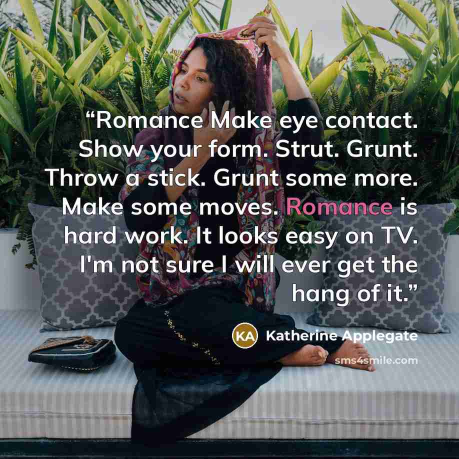 “Romance Make eye contact. Show your form. Strut. Grunt. Throw a stick. Grunt some more. Make some moves. Romance is hard work. It looks easy on TV. I'm not sure I will ever get the hang of it.” quote by Katherine Applegate