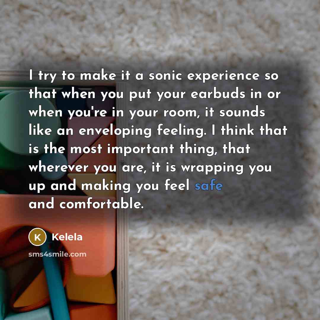 “I try to make it a sonic experience so that when you put your earbuds in or when you're in your room, it sounds like an enveloping feeling. I think that is the most important thing, that wherever you are, it is wrapping you up and making you feel safe and comfortable.” quote by Kelela