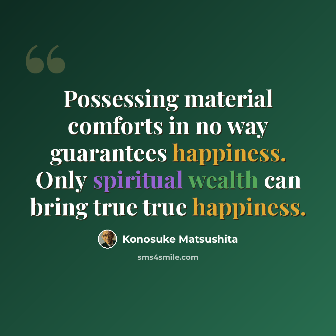 “Possessing material comforts in no way guarantees happiness. Only spiritual wealth can bring true true happiness.” quote by Konosuke Matsushita