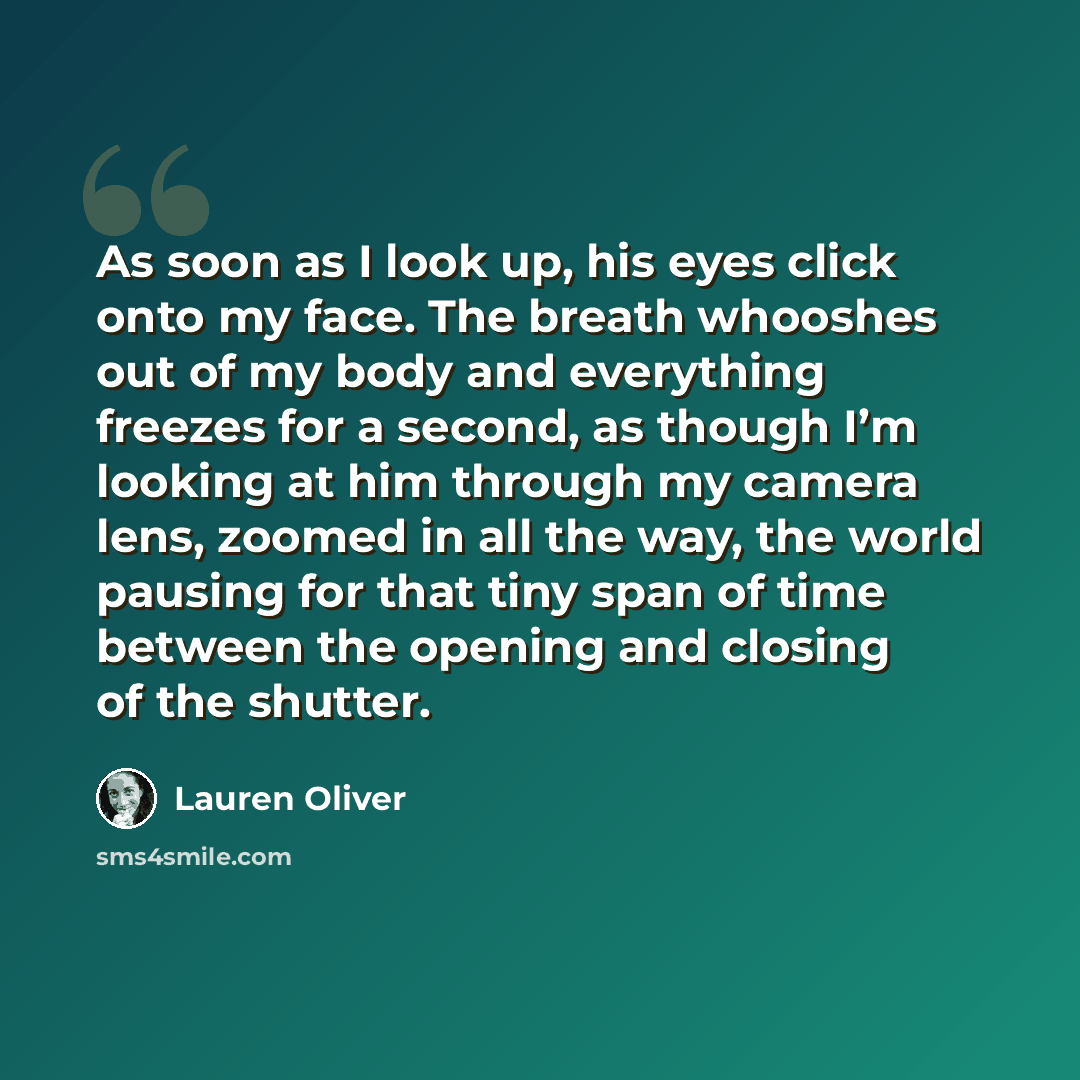 “As soon as I look up, his eyes click onto my face. The breath whooshes out of my body and everything freezes for a second, as though I’m looking at him through my camera lens, zoomed in all the way, the world pausing for that tiny span of time between the opening and closing of the shutter.” quote by Lauren Oliver
