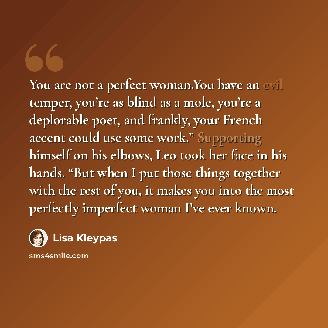 “You are not a perfect woman.You have an evil temper, you’re as blind as a mole, you’re a deplorable poet, and frankly, your French accent could use some work.” Supporting himself on his elbows, Leo took her face in his hands. “But when I put those things together with the rest of you, it makes you…” quote by Lisa Kleypas