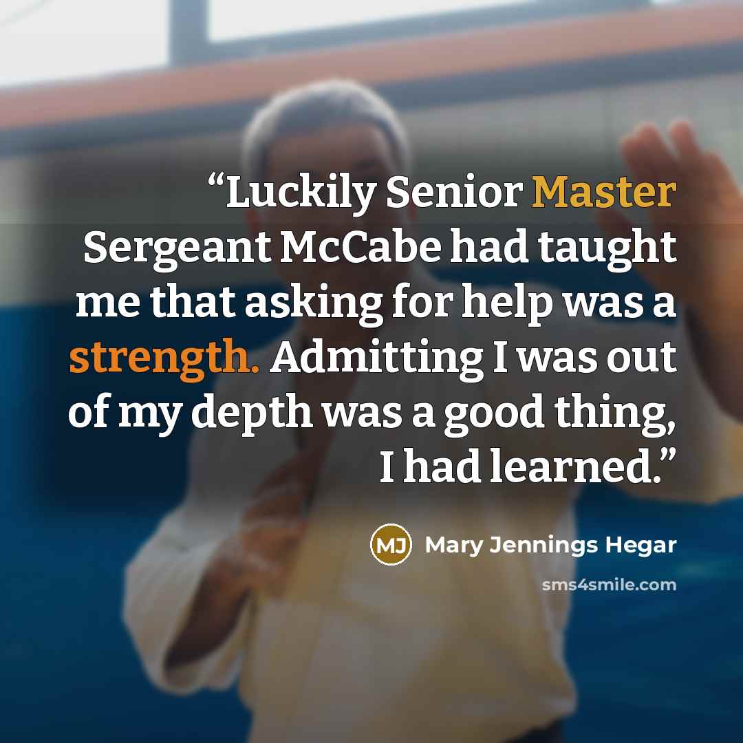 “Luckily Senior Master Sergeant McCabe had taught me that asking for help was a strength. Admitting I was out of my depth was a good thing, I had learned.” quote by Mary Jennings Hegar