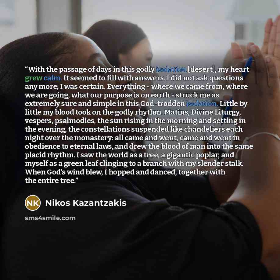 “With the passage of days in this godly isolation [desert], my heart grew calm. It seemed to fill with answers. I did not ask questions any more; I was certain. Everything - where we came from, where we are going, what our purpose is on earth - struck me as extremely sure and simple in this…” quote by Nikos Kazantzakis