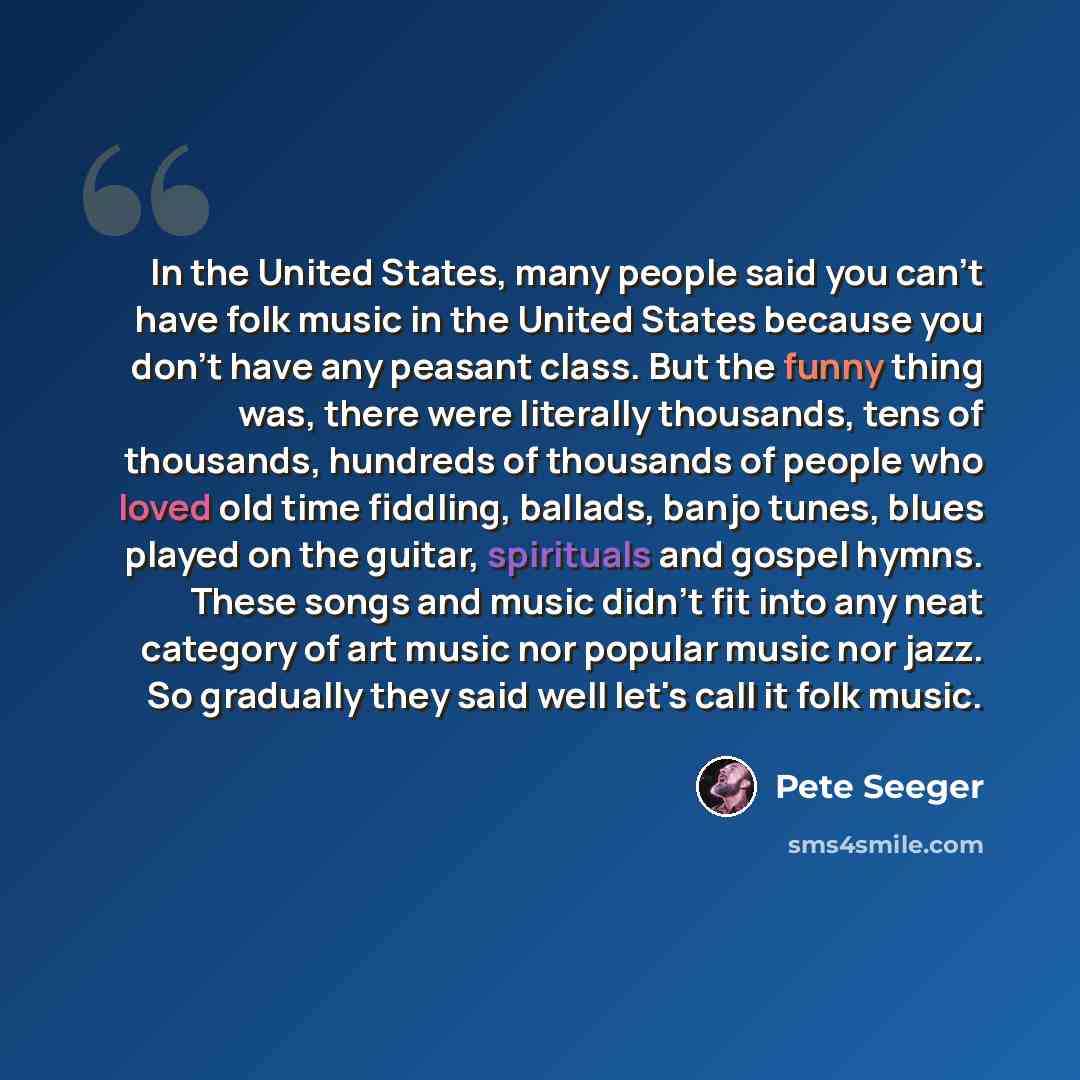 “In the United States, many people said you can't have folk music in the United States because you don't have any peasant class. But the funny thing was, there were literally thousands, tens of thousands, hundreds of thousands of people who loved old time fiddling, ballads, banjo tunes, blues…” quote by Pete Seeger
