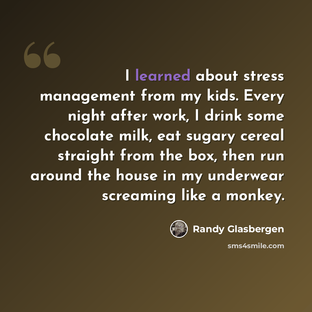 “I learned about stress management from my kids. Every night after work, I drink some chocolate milk, eat sugary cereal straight from the box, then run around the house in my underwear screaming like a monkey.” quote by Randy Glasbergen
