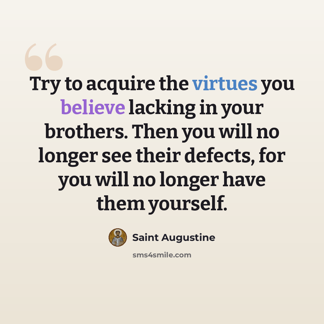 “Try to acquire the virtues you believe lacking in your brothers. Then you will no longer see their defects, for you will no longer have them yourself.” quote by Saint Augustine