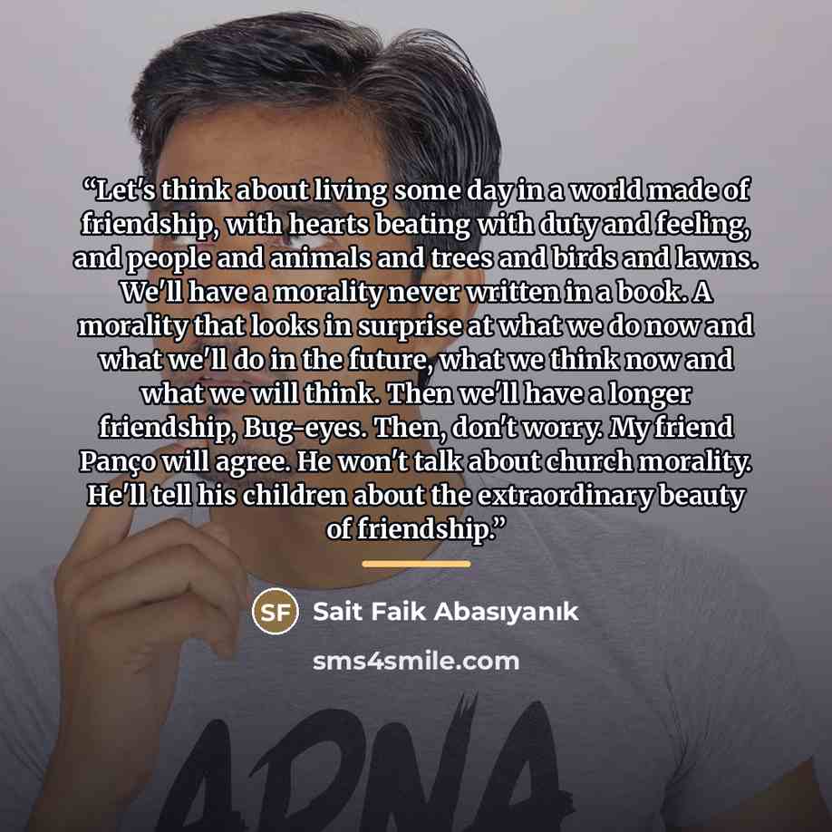 “Let's think about living some day in a world made of friendship, with hearts beating with duty and feeling, and people and animals and trees and birds and lawns. We'll have a morality never written in a book. A morality that looks in surprise at what we do now and what we'll do in the future, what…” quote by Sait Faik Abasıyanık