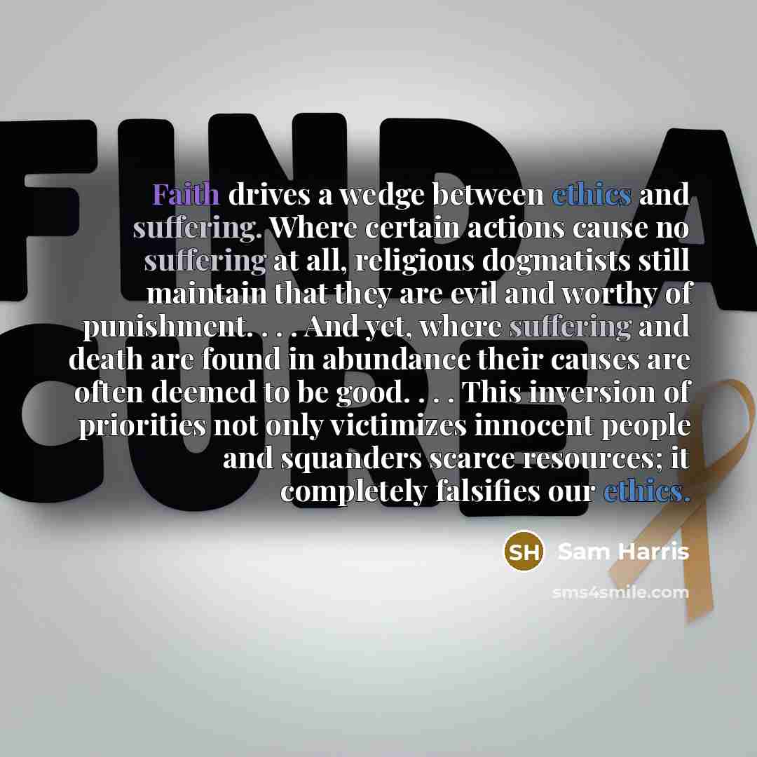 “Faith drives a wedge between ethics and suffering. Where certain actions cause no suffering at all, religious dogmatists still maintain that they are evil and worthy of punishment. . . . And yet, where suffering and death are found in abundance their causes are often deemed to be good. . . . This…” quote by Sam Harris
