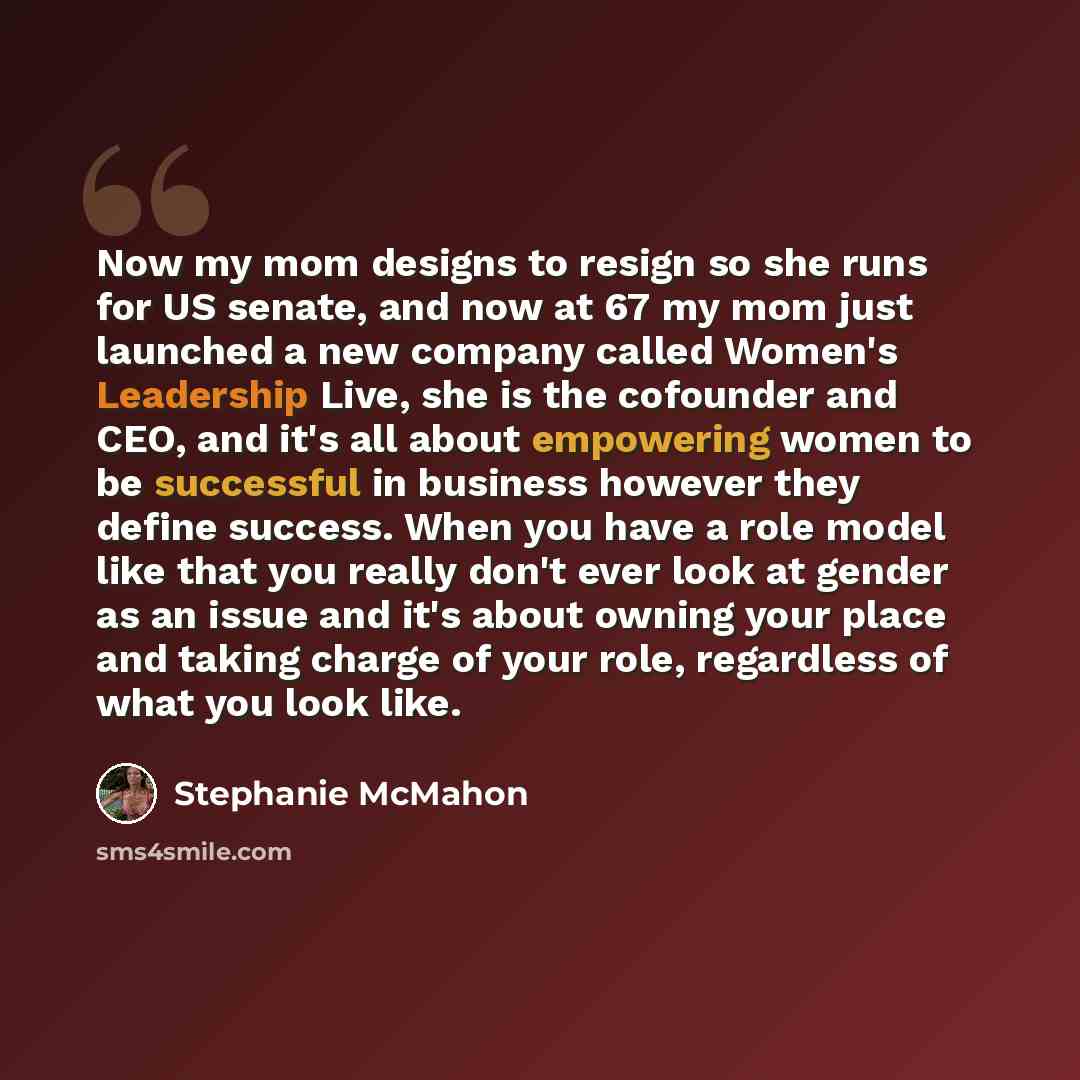 “Now my mom designs to resign so she runs for US senate, and now at 67 my mom just launched a new company called Women's Leadership Live, she is the cofounder and CEO, and it's all about empowering women to be successful in business however they define success. When you have a role model like that…” quote by Stephanie McMahon
