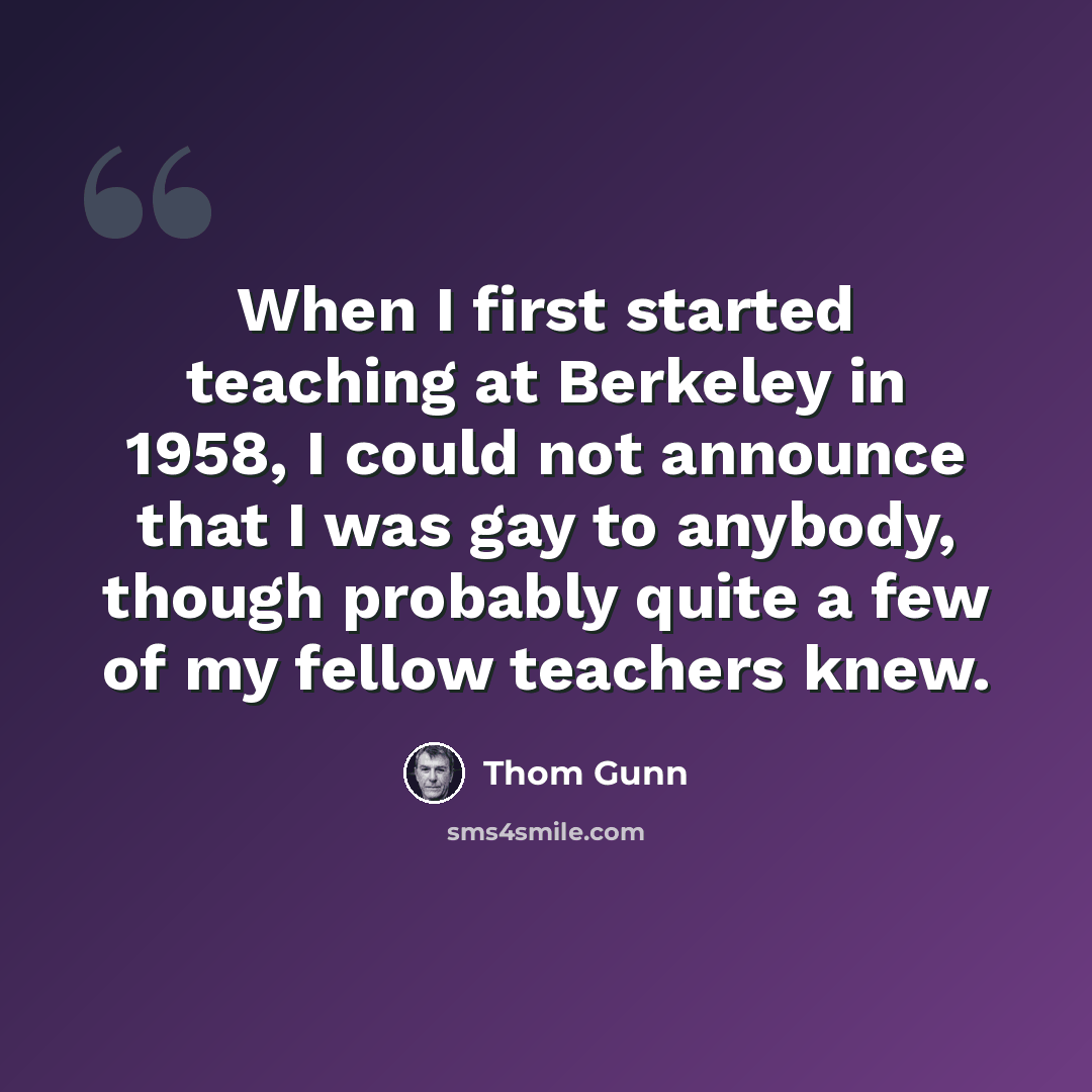 “When I first started teaching at Berkeley in 1958, I could not announce that I was gay to anybody, though probably quite a few of my fellow teachers knew.” quote by Thom Gunn