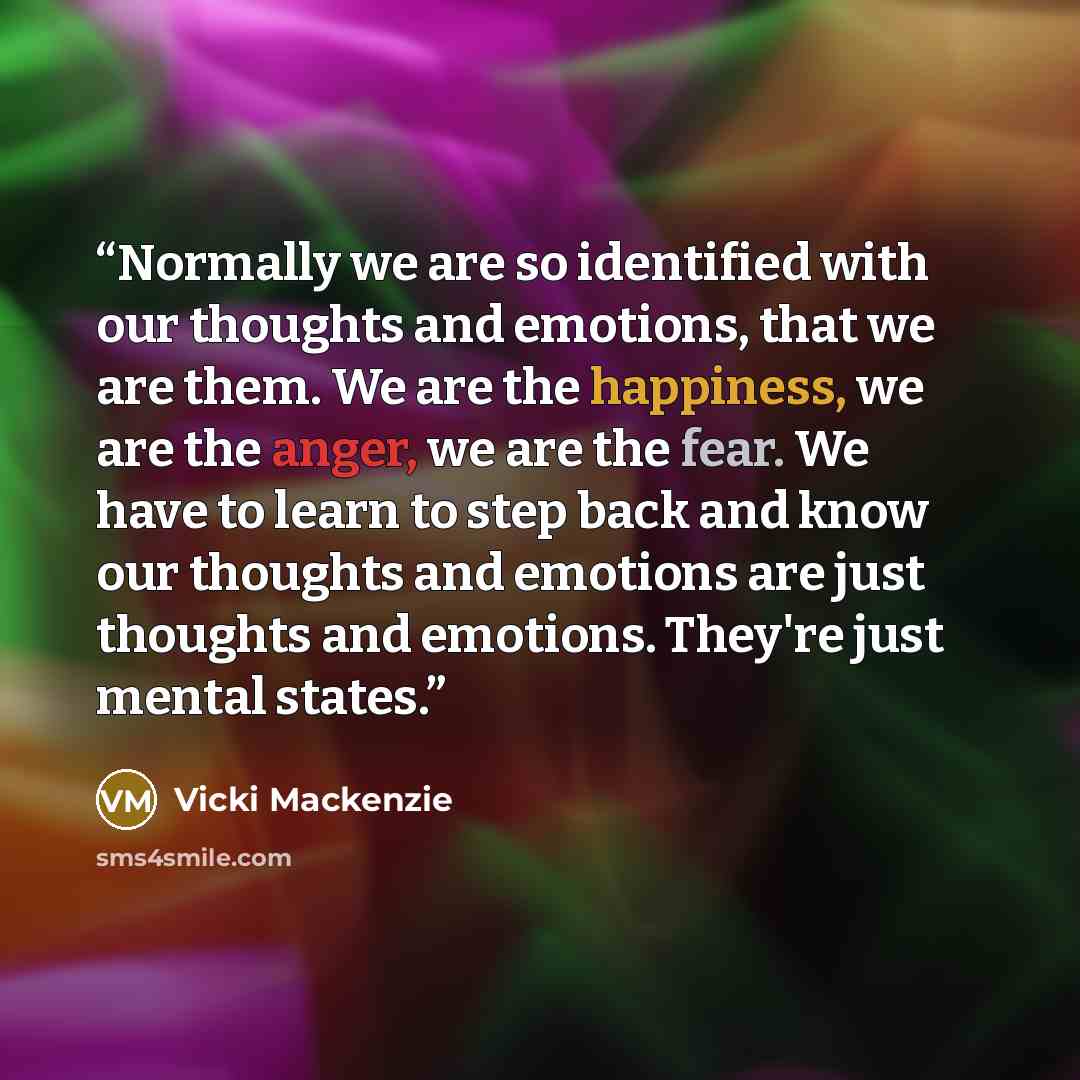 “Normally we are so identified with our thoughts and emotions, that we are them. We are the happiness, we are the anger, we are the fear. We have to learn to step back and know our thoughts and emotions are just thoughts and emotions. They're just mental states.” quote by Vicki Mackenzie